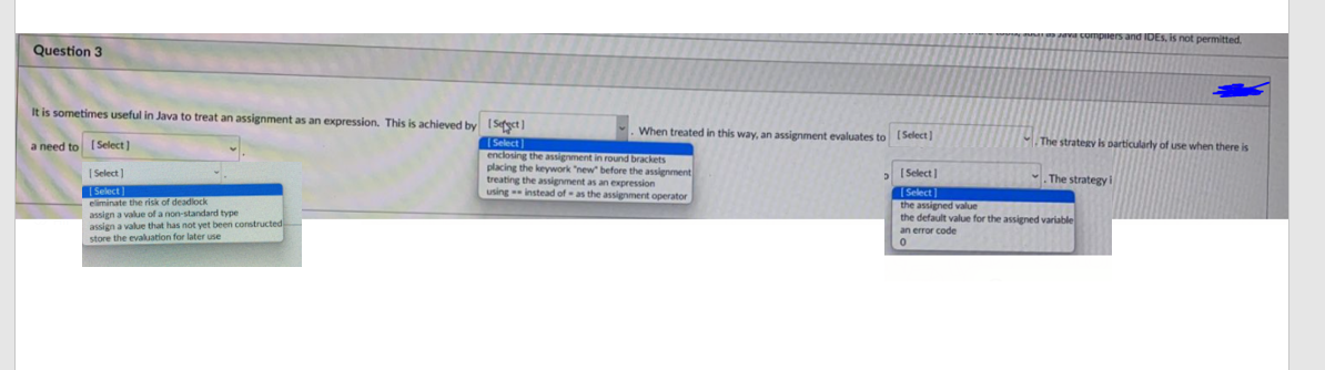 ers and IDES, is not permitted.
Question 3
It is sometimes useful in Java to treat an assignment as an expression. This is achieved by ISetyet ]
When treated in this way, an assignment evaluates to Select]
The strategy is particularty of use when there is
(Select
enclosing the assignment in round brackets
placing the keywork "new" before the assignment
treating the assignment as an expression
using instead of - as the assignment operator
a need to [Select]
[ Select ]
(Select]
Select)
The strategy
Select
eliminate the risk of deadlock
assign a value of a non-standard type
assign a value that has not yet been constructed
store the evaluation for later use
the assigned value
the default value for the assigned variable
an error code
