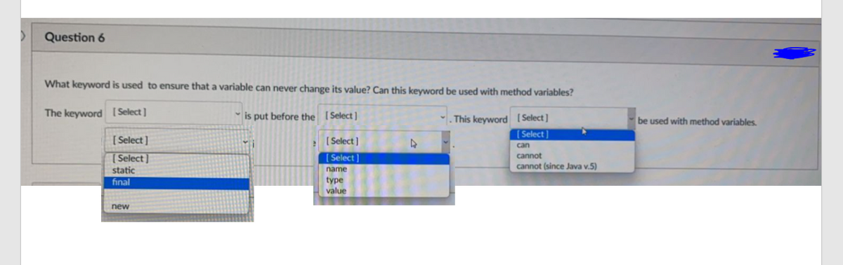 Question 6
What keyword is used to ensure that a variable can never change its value? Can this keyword be used with method variables?
The keyword ( Select]
is put before the (Select]
. This keyword (Select]
[ Select]
be used with method variables.
[ Select]
[Select ]
Select]
can
( Select]
cannot
cannot (since Java v.5)
static
name
type
value
final
new
