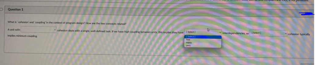 Question 1
What is 'cohesion' and "coupling' in the context of program design? How are the two concepts related?
A unit with
cohesion deals with a single, well-defined task. If we have high coupling between units, this implies they have Select)
interdependencies, so I Select)
cohesion typically
Implies minimum coupling
[Select]
few
many
zero
