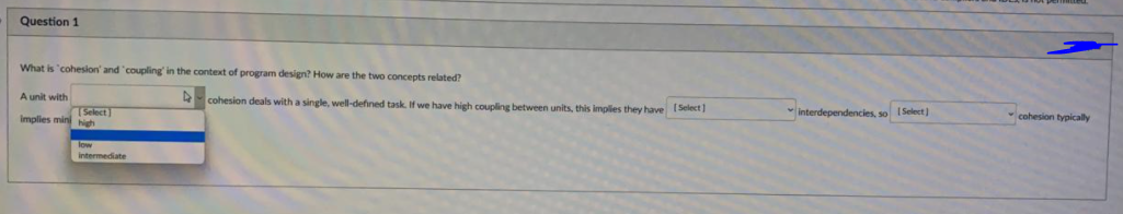 Question 1
What is "cohesion' and "coupling' in the context of program design? How are the two concepts related?
cohesion deals with a single, well-defined task. If we have high coupling between units, this implies they have 1 Select
interdependencies, so I Select)
cohesion typically
A unit with
Select
Implies mini igh
low
intermediate
