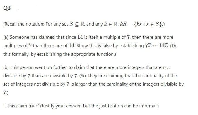 Q3
(Recall the notation: For any set S CR and any k e R, kS = {ks : s E S}.)
(a) Someone has claimed that since 14 is itself a multiple of 7, then there are more
multiples of 7 than there are of 14. Show this is false by establishing 7Z - 14Z. (Do
this formally, by establishing the appropriate function.)
(b) This person went on further to claim that there are more integers that are not
divisible by 7 than are divisible by 7. (So, they are claiming that the cardinality of the
set of integers not divisible by 7 is larger than the cardinality of the integers divisible by
7.)
Is this claim true? (Justify your answer, but the justification can be informal.)
