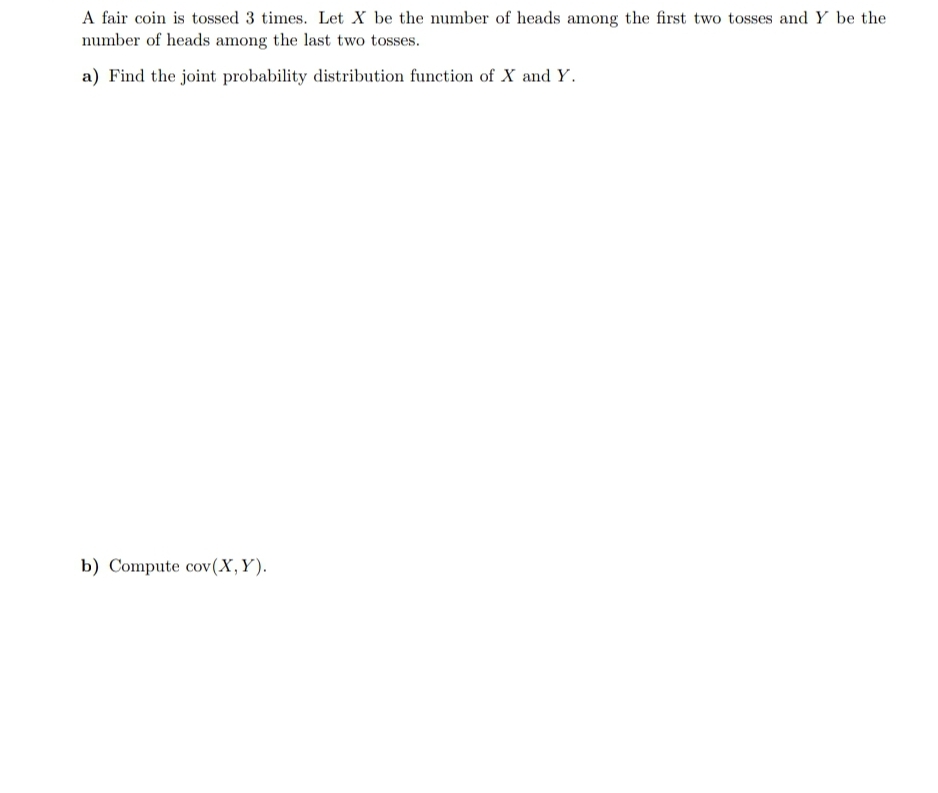 A fair coin is tossed 3 times. Let X be the number of heads among the first two tosses and Y be the
number of heads among the last two tosses.
a) Find the joint probability distribution function of X and Y.
b) Compute cov(X,Y).
