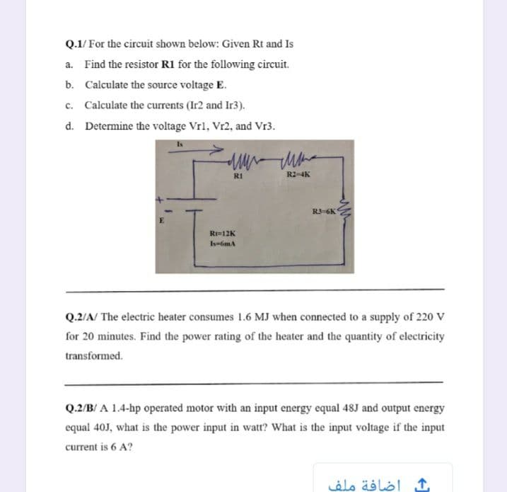 Q.1/ For the circuit shown below: Given Rt and Is
a. Find the resistor R1 for the following circuit.
b. Calculate the source voltage E.
c. Calculate the currents (Ir2 and Ir3).
d. Determine the voltage Vrl, Vr2, and Vr3.
RI
R2-4K
RJ-6K
Rt=12K
Is-6mA
Q.2/A/ The electric heater consumes 1.6 MJ when connected to a supply of 220 V
for 20 minutes. Find the power rating of the heater and the quantity of electricity
transformed.
Q.2/B/ A 1.4-hp operated motor with an input energy equal 48J and output energy
equal 40J, what is the power input in watt? What is the input voltage if the input
current is 6 A?
إضافة ملف
