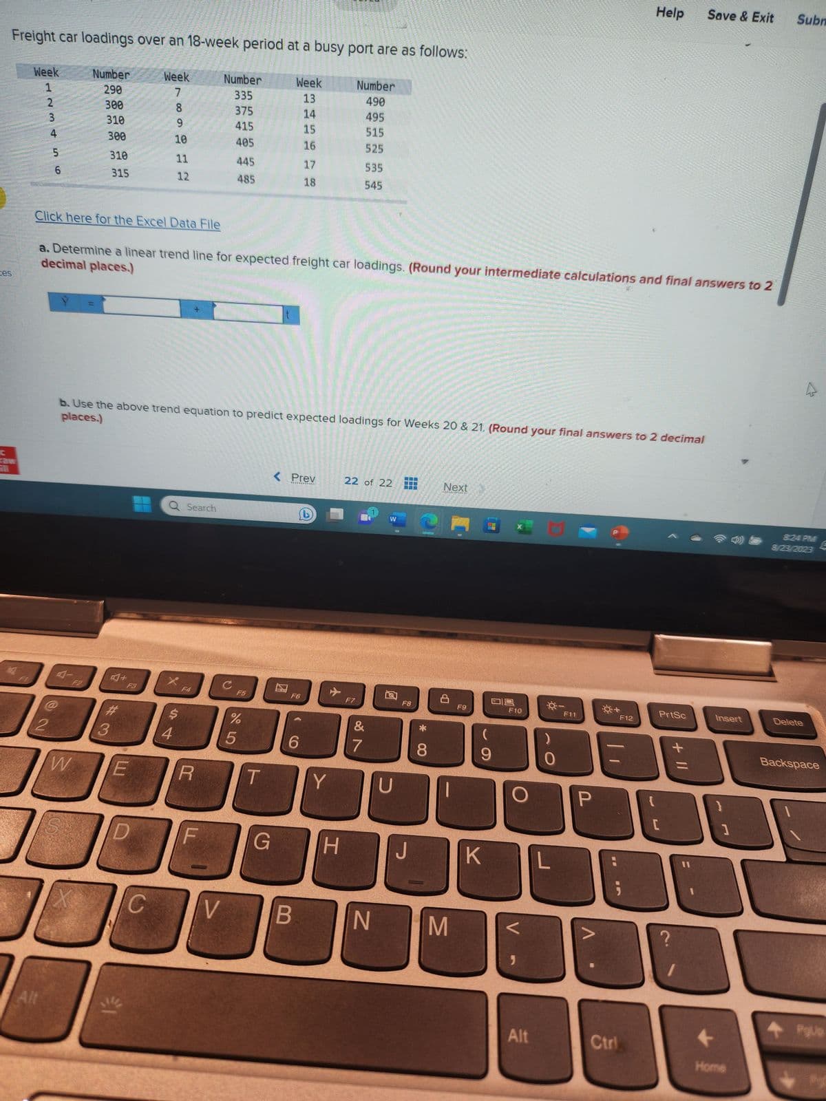 ces
Freight car loadings over an 18-week period at a busy port are as follows:
Number
290
300
310
raw
1
Week
1
AWNE
2
3
Alt
4
2
5
56
300
310
315
W
Click here for the Excel Data File
X
#3
Week
F3
D
€1
78910 nx
11
C
12
decimal places.)
a. Determine a linear trend line for expected freight car loadings. (Round your intermediate calculations and final answers to 2
places.)
b. Use the above trend equation to predict expected loadings for Weeks 20 & 21. (Round your final answers to 2 decimal
Q Search
X
$
R
Number
335
375
415
405
F
V
445
485
C
F5
205
%
Week
13
14
15
16
G
17
18
< Prev
F6
C
B
✈
Y
Number
490
495
515
525
H
535
545
F7
22 of 22
&
7
N
W
Q
D
F8
J
*CO
8
Next
M
F9
09
(
9
K
F10
Alt
M
Q-
L
F11
P
Ctrl
Help Save & Exit Subm
F12
{
PrtSc
[
+ 11
Insert
1
Home
8:24 PM
8/23/2023
Delete
Backspace
POUD