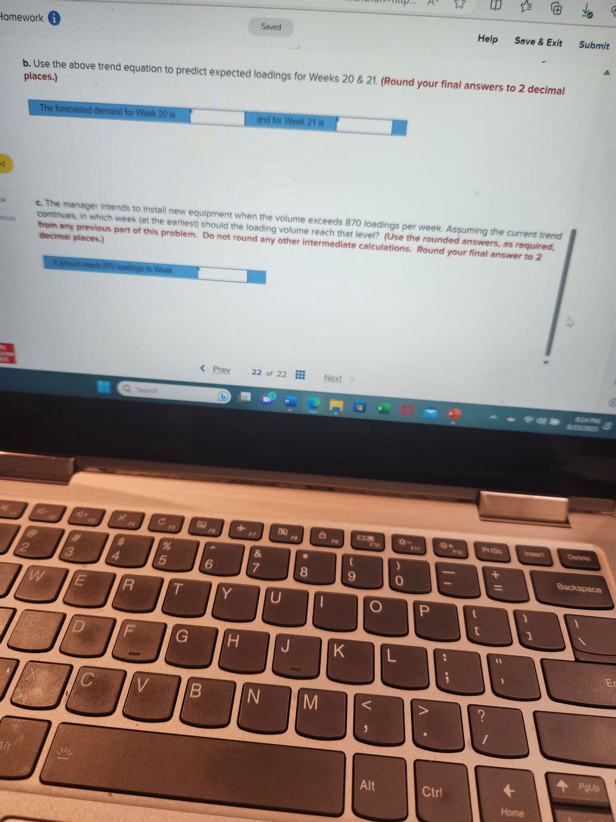 Homework i
ed
ok
ences
Aft
کے
2
The forecasted demand for Week 20 is
places.)
b. Use the above trend equation to predict expected loadings for Weeks 20 & 21. (Round your final answers to 2 decimal
A-
W
It should reach 870 loadings in Week
#
3
decimal places.)
c. The manager intends to install new equipment when the volume exceeds 870 loadings per week. Assuming the current trend
continues, in which week (at the earliest) should the loading volume reach that level? (Use the rounded answers, as required,
from any previous part of this problem. Do not round any other intermediate calculations. Round your final answer to 2
€1
+
E
C
Q Search
$
4
R
V
C
%
5
G
< Prev
*************
B
F6
6
b
Y
✈
H
Saved
and for Week 21 is
F7
22 of 22
&
18
7
N
U
F8
CH
* CO
8
Next >
M
F9
JK
9
"
F10
Alt
F11
✩
P
น
Ctrl
8
Help Save & Exit Submit
F12
C
PrtSc
+ 11
Insert
Home
1
3/23/2023
Delete
Backspace
PgUp
Er