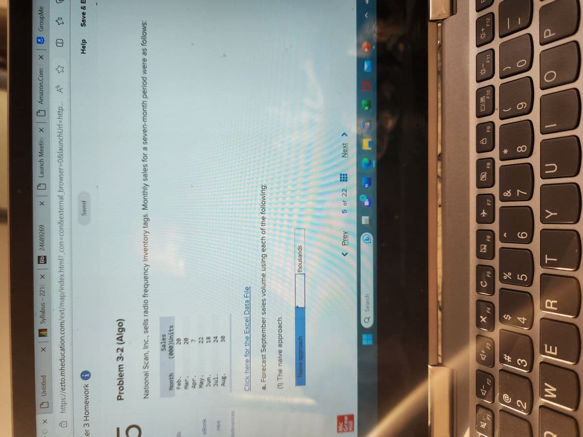 - CX
5
cer 3 Homework
ts
eBook
References
Mc
Graw
Syllabus-2210 X Bb 24689269
https://ezto.mheducation.com/ext/map/index.html?_con=con&external_browser=0&launchUrl=http...
2
Untitled
2
Problem 3-2 (Algo)
Month
Feb.
Mar.
Apr.
May.
Jun.
Jul.
Aug.
X
National Scan, Inc., sells radio frequency inventory tags. Monthly sales for a seven-month period were as follows:
Sales
(000)Units
20
20
7
22
18
F2
Click here for the Excel Data File
a. Forecast September sales volume using each of the following:
(1) The naive approach.
Naive approach
#
3
24
30
+
F3
WE
Q Search
$
4
F4
R
с
thousands
F5
%
5
< Prev
*************
T
EMOS
F6
X
x Launch Meetin x |
Saved
6
5 of 22
+
Y
F7
&
7
W
26
F8
Next >
************
C
* CO
F9
Amazon.Com: X GroupMe
CO ☆=
8
JU
9
F10
9-
O
-
Help
F11
Save & E
P
E
F12
F
