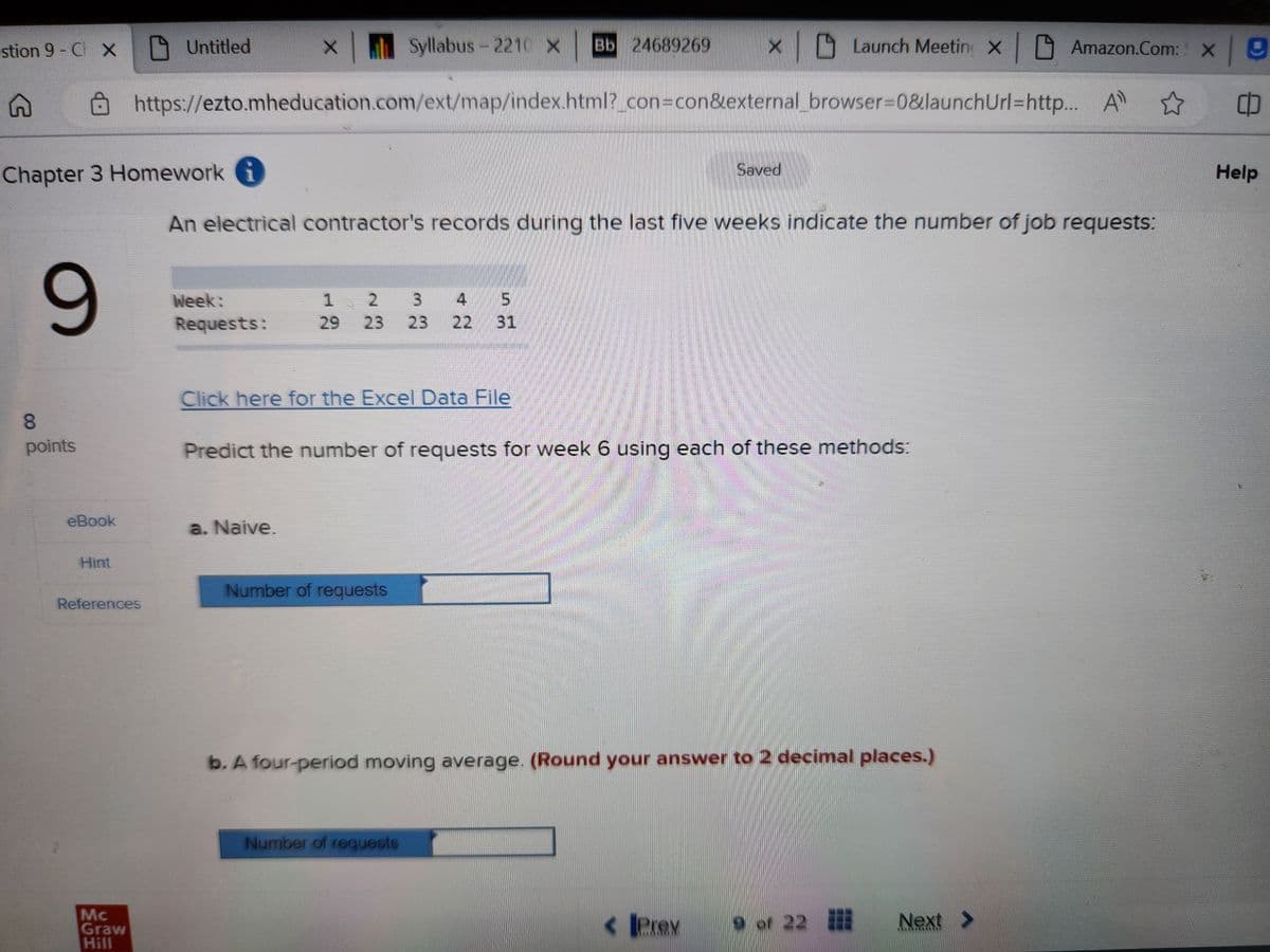 stion 9 - Ch X
G
9
Chapter 3 Homework i
8
points
eBook
Hint
Syllabus - 2210 x Bb 24689269 x |
https://ezto.mheducation.com/ext/map/index.html?_con=con&external_browser=0&launch
References
Mc
Graw
Hill
Untitled
Week:
Requests:
1
5
2 3 4
29 23 23 22 31
Click here for the Excel Data File
An electrical contractor's records during the last five weeks indicate the number of job requests:
a. Naive.
Predict the number of requests for week 6 using each of these methods:
Number of requests
Saved
Number of requests
Launch Meetin X
b. A four-period moving average. (Round your answer to 2 decimal places.)
< Prev
9 of 22
Amazon.Com: X 9
All ☆
CO
Next >
Url=http... A
Help