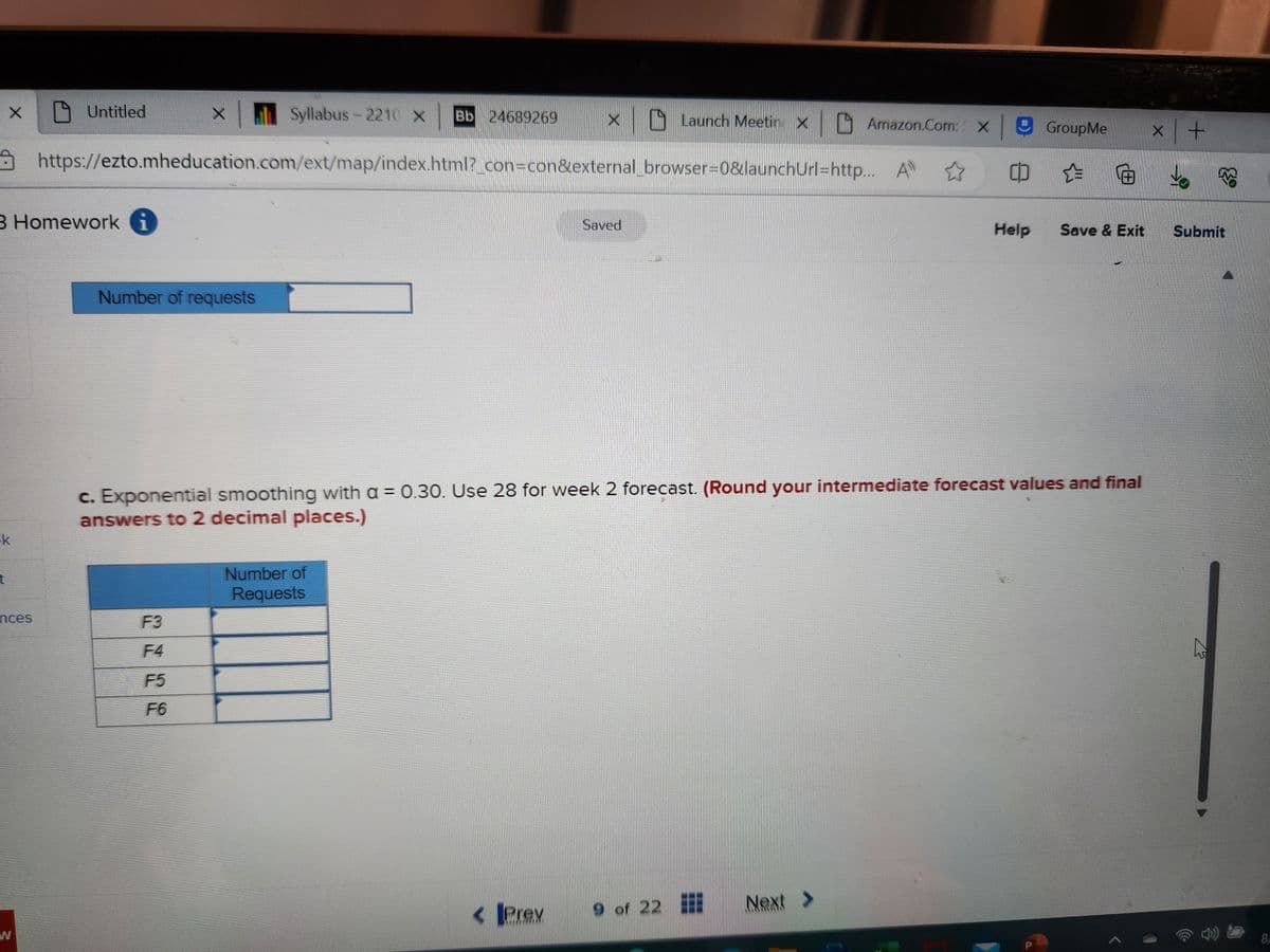 X
k
t
3 Homework
nces
Syllabus-2210 X Bb 24689269 X X
0 Launch Meetin Amazon.com: X|
https://ezto.mheducation.com/ext/map/index.html?_con=con&external_browser=0&launchUrl=http... Al ☆
W
Untitled
Number of requests
F3
F4
F5
F6
Number of
Requests
Saved
< JPrex
c. Exponential smoothing with a = 0.30. Use 28 for week 2 forecast. (Round your intermediate forecast values and final
answers to 2 decimal places.)
9 of 22
GroupMe
Next >
c) ☆
Help Save & Exit
x +
Submit
N
8