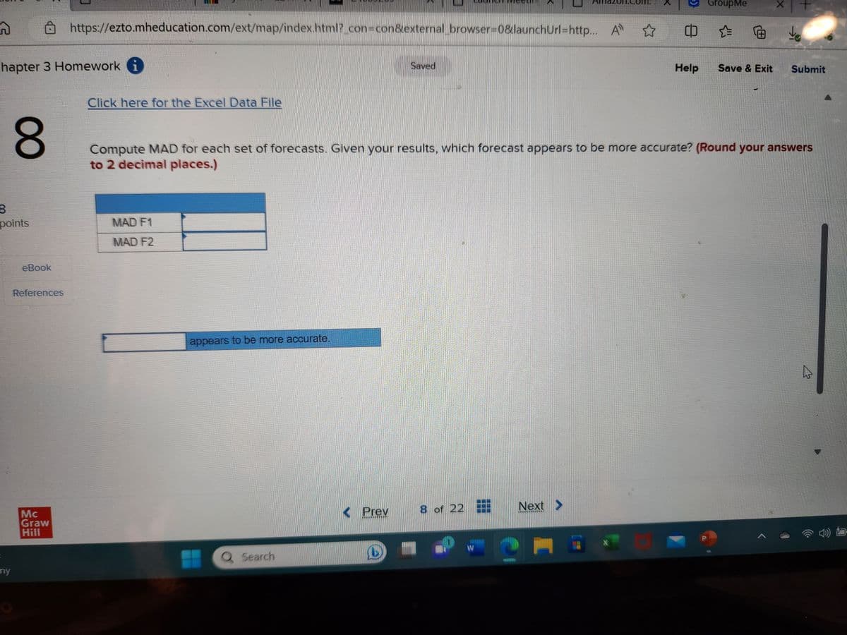 n
hapter 3 Homework i
8
points
E
8
ny
eBook
References
https://ezto.mheducation.com/ext/map/index.html?_con=con&external_browser=0&launchUrl=http... A ✩
Mc
Graw
Hill
Click here for the Excel Data File
MAD F1
MAD F2
appears to be more accurate.
Q Search
Prev
Saved
L
Compute MAD for each set of forecasts. Given your results, which forecast appears to be more accurate? (Round your answers
to 2 decimal places.)
8 of 22
W
Next
www.
C
GroupMe
Help
X
(p = € do
Save & Exit Submit