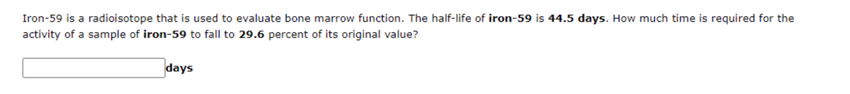 Iron-59 is a radioisotope that is used to evaluate bone marrow function. The half-life of iron-59 is 44.5 days. How much time is required for the
activity of a sample of iron-59 to fall to 29.6 percent of its original value?
days
