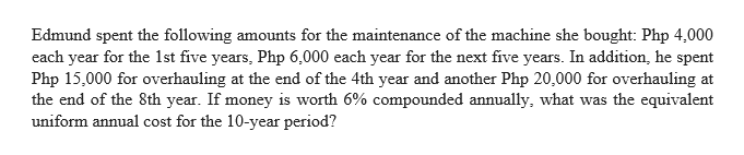 Edmund spent the following amounts for the maintenance of the machine she bought: Php 4,000
each year for the 1st five years, Php 6,000 each year for the next five years. In addition, he spent
Php 15,000 for overhauling at the end of the 4th year and another Php 20,000 for overhauling at
the end of the 8th year. If money is worth 6% compounded annually, what was the equivalent
uniform annual cost for the 10-year period?
