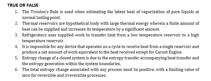 TRUE OR FALSE
1. The Trouton's Rule is used when estimating the latent heat of vaporization of pure liquids at
normal boiling point.
2. Thermal reservoirs are hypothetical body with large thermal energy wherein a finite amount of
heat can be supplied and increases its temperature by a significant amount.
3. Refrigerators uses supplied work to transfer heat from a low temperature reservoir to a high
temperature reservoir.
4. It is impossible for any device that operates on a cycle to receive heat from a single reservoir and
produce a net amount of work equivalent to the heat received except for Carnot Engine.
5. Entropy change of a closed system is due to the entropy transfer accompanying heat transfer and
the entropy generation within the system boundaries.
6. The total entropy change associated with any process must be positive, with a limiting value of
zero for reversible and irreversible processes.
