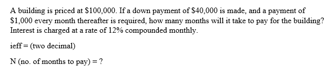 A building is priced at $100,000. If a down payment of S40,000 is made, and a payment of
$1,000 every month thereafter is required, how many months will it take to pay for the building?
Interest is charged at a rate of 12% compounded monthly.
ieff = (two decimal)
N (no. of months to pay) = ?
%3D
