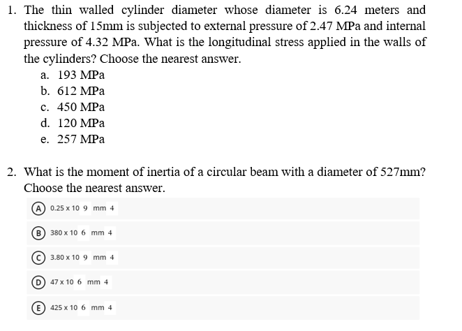 1. The thin walled cylinder diameter whose diameter is 6.24 meters and
thickness of 15mm is subjected to external pressure of 2.47 MPa and internal
pressure of 4.32 MPa. What is the longitudinal stress applied in the walls of
the cylinders? Choose the nearest answer.
а. 193 МРа
b. 612 MPa
с. 450 МPа
d. 120 MPa
е. 257 МPа
2. What is the moment of inertia of a circular beam with a diameter of 527mm?
Choose the nearest answer.
A 0.25 x 10 9 mm 4
380 x 10 6 mm 4
3.80 x 10 9 mm 4
47 x 10 6 mm 4
425 x 10 6 mm 4
