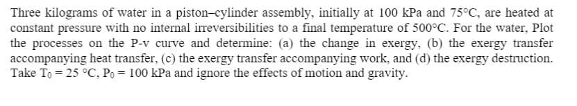 Three kilograms of water in a piston-cylinder assembly, initially at 100 kPa and 75°C, are heated at
constant pressure with no internal irreversibilities to a final temperature of 500°C. For the water, Plot
the processes on the P-v curve and determine: (a) the change in exergy, (b) the exergy transfer
accompanying heat transfer, (c) the exergy transfer accompanying work, and (d) the exergy destruction.
Take To = 25 °C, Po = 100 kPa and ignore the effects of motion and gravity.
%3D
