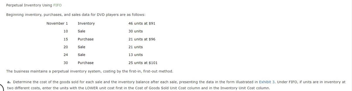 Perpetual Inventory Using FIFO
Beginning inventory, purchases, and sales data for DVD players are as follows:
November 1
Inventory
46 units at $91
10
Sale
30 units
15
Purchase
21 units at $96
20
Sale
21 units
24
Sale
13 units
30
Purchase
25 units at $101
The business maintains a perpetual inventory system, costing by the first-in, first-out method.
a. Determine the cost of the goods sold for each sale and the inventory balance after each sale, presenting the data in the form illustrated in Exhibit 3. Under FIFO, if units are in inventory at
two different costs, enter the units with the LOWER unit cost first in the Cost of Goods Sold Unit Cost column and in the Inventory Unit Cost column.
