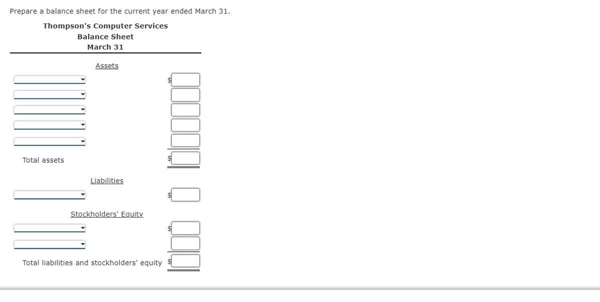 Prepare a balance sheet for the current year ended March 31.
Thompson's Computer Services
Balance Sheet
March 31
Assets
Total assets
Liabilities
Stockholders' Equity
Total liabilities and stockholders' equity
