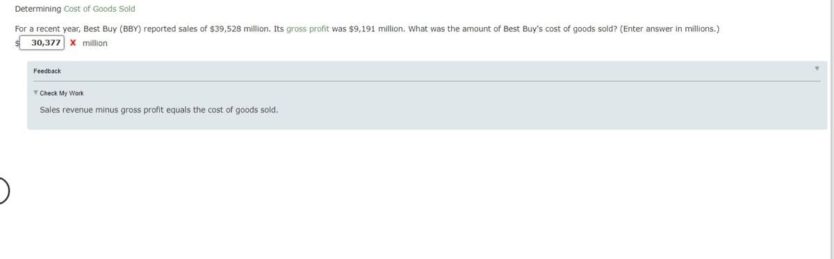 Determining Cost of Goods Sold
For a recent year, Best Buy (BBY) reported sales of $39,528 million. Its gross profit was $9,191 million. What was the amount of Best Buy's cost of goods sold? (Enter answer in millions.)
30,377 x million
Feedback
Y Check My Work
Sales revenue minus gross profit equals the cost of goods sold.
