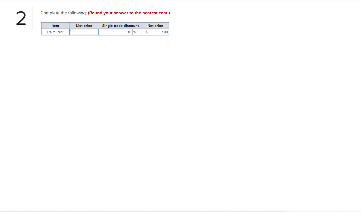 2
Complete the following: (Round your answer to the nearest cent.)
Item
Palm Pilot
List price
Single trade discount
10 %
Net price
$
190