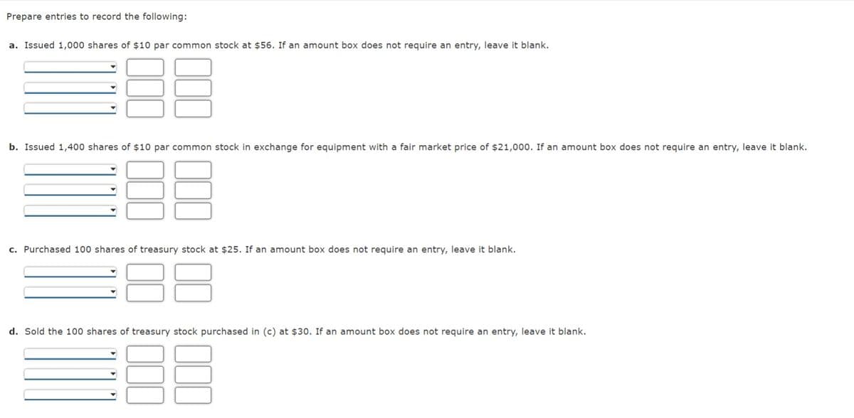 Prepare entries to record the following:
a. Issued 1,000 shares of $10 par common stock at $56. If an amount box does not require an entry, leave it blank.
b. Issued 1,400 shares of $10 par common stock in exchange for equipment with a fair market price of $21,000. If an amount box does not require an entry, leave it blank.
c. Purchased 100 shares of treasury stock at $25. If an amount box does not require an entry, leave it blank.
88
d. Sold the 100 shares of treasury stock purchased in (c) at $30. If an amount box does not require an entry, leave it blank.
