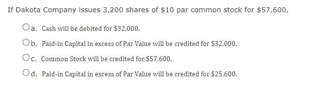 If Dakota Company issues 3,200 shares of $10 par common stock for $57,600,
Oa. Cash will be debited for $32,000.
Ob. Paid-in Capital in excess of Par Value will be credited for $32,000.
Oc. Common Stock will be credited for $57,600.
Od. Paid-in Capital in excess of Par Value will be credited for $25,600.
