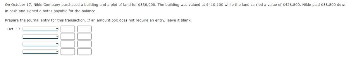 On October 17, Nikle Company purchased a building and a plot of land for $836,900. The building was valued at $410,100 while the land carried a value of $426,800. Nikle paid $58,800 down
in cash and signed a notes payable for the balance.
Prepare the journal entry for this transaction. If an amount box does not require an entry, leave it blank.
Oct. 17
