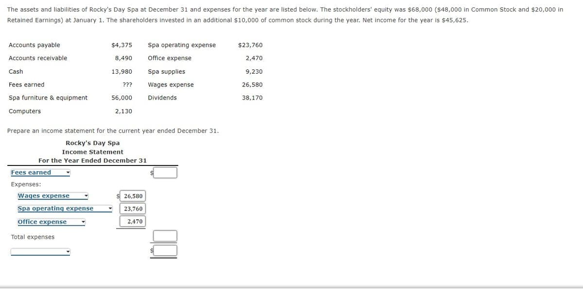 The assets and liabilities of Rocky's Day Spa at December 31 and expenses for the year are listed below. The stockholders' equity was $68,000 ($48,000 in Common Stock and $20,000 in
Retained Earnings) at January 1. The shareholders invested in an additional $10,000 of common stock during the year. Net income for the year is $45,625.
Accounts payable
$4,375
Spa operating expense
$23,760
Accounts receivable
8,490
Office expense
2,470
Cash
13,980
Spa supplies
9,230
Fees earned
???
Wages expense
26,580
Spa furniture & equipment
56,000
Dividends
38,170
Computers
2,130
Prepare an income statement for the current year ended December 31.
Rocky's Day Spa
Income Statement
For the Year Ended December 31
Fees earned
Expenses:
Wages expense
26,580
Spa operating expense
23,760
Office expense
2,470
Total expenses
