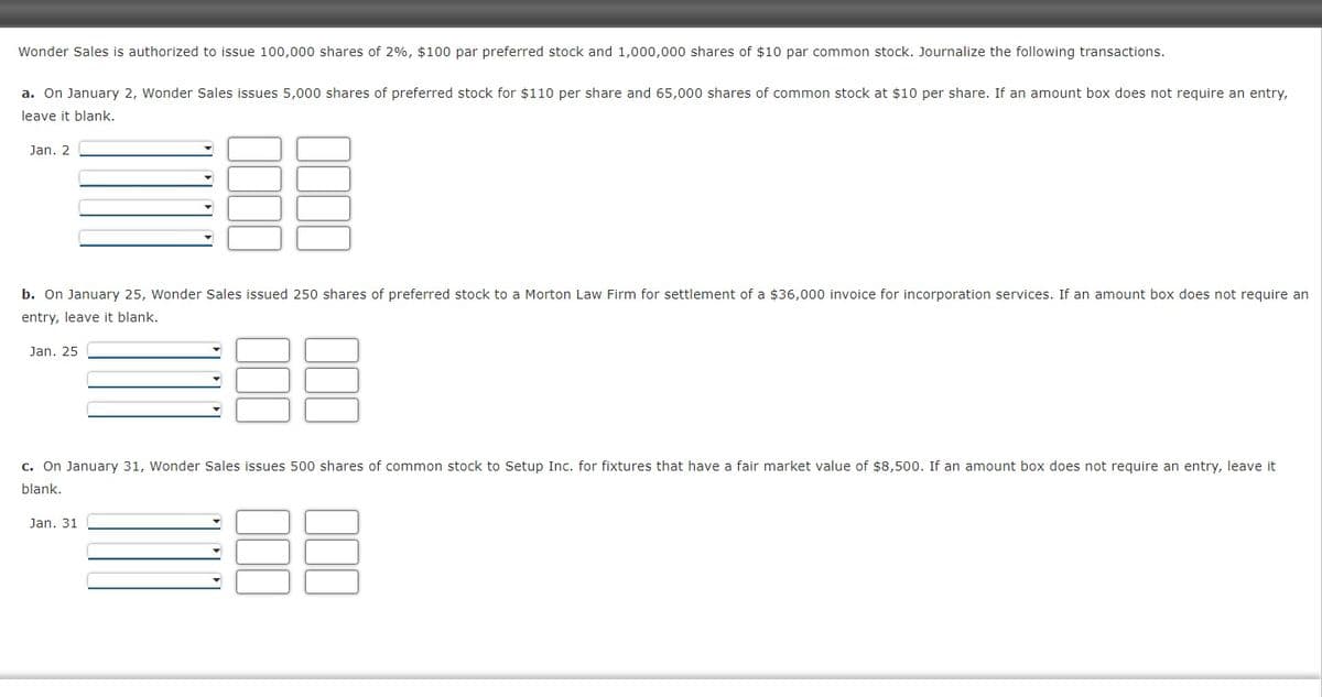 Wonder Sales is authorized to issue 100,000 shares of 2%, $100 par preferred stock and 1,000,000 shares of $10 par common stock. Journalize the following transactions.
a. On January 2, Wonder Sales issues 5,000 shares of preferred stock for $110 per share and 65,000 shares of common stock at $10 per share. If an amount box does not require an entry,
leave it blank.
Jan. 2
b. On January 25, Wonder Sales issued 250 shares of preferred stock to a Morton Law Firm for settlement of a $36,000 invoice for incorporation services. If an amount box does not require an
entry, leave it blank.
Jan. 25
c. On January 31, Wonder Sales issues 500 shares of common stock to Setup Inc. for fixtures that have a fair market value of $8,500. If an amount box does not require an entry, leave it
blank.
Jan. 31
