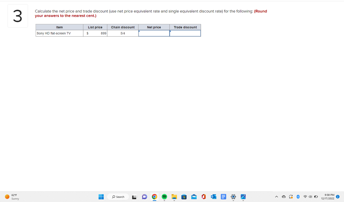 3
Calculate the net price and trade discount (use net price equivalent rate and single equivalent discount rate) for the following: (Round
your answers to the nearest cent.)
62°F
Sunny
Item
Sony HD flat-screen TV
List price
$
899
T
Chain discount
5/4
O Search
Net price
OI
Trade discount
O
9:58 PM
12/17/2022