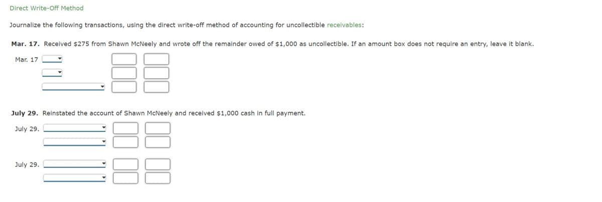 Direct Write-Off Method
Journalize the following transactions, using the direct write-off method of accounting for uncollectible receivables:
Mar. 17. Received $275 from Shawn McNeely and wrote off the remainder owed of $1,000 as uncollectible. If an amount box does not require an entry, leave it blank.
Mar. 17
July 29. Reinstated the account of Shawn McNeely and received $1,000 cash in full payment.
July 29.
July 29.
