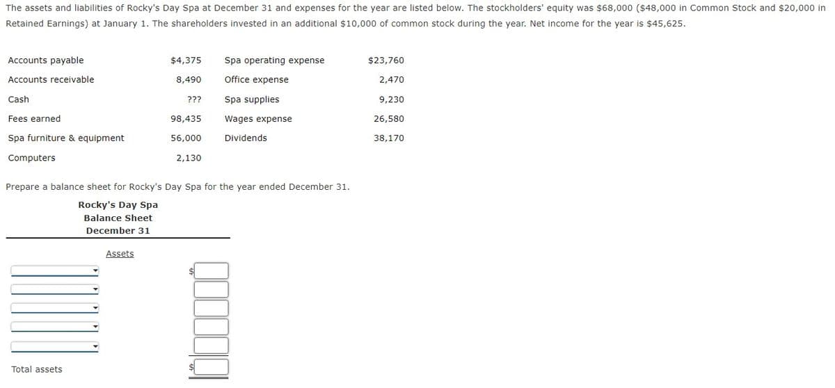 The assets and liabilities of Rocky's Day Spa at December 31 and expenses for the year are listed below. The stockholders' equity was $68,000 ($48,000 in Common Stock and $20,000 in
Retained Earnings) at January 1. The shareholders invested in an additional $10,000 of common stock during the year. Net income for the year is $45,625.
Accounts payable
$4,375
Spa operating expense
$23,760
Accounts receivable
8,490
Office expense
2,470
Cash
???
Spa supplies
9,230
Fees earned
98,435
Wages expense
26,580
Spa furniture & equipment
56,000
Dividends
38,170
Computers
2,130
Prepare a balance sheet for Rocky's Day Spa for the year ended December 31.
Rocky's Day Spa
Balance Sheet
December 31
Assets
Total assets
