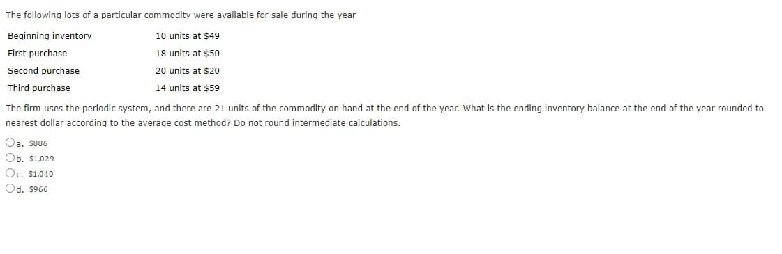 The following lots of a particular commodity were available for sale during the year
Beginning inventory
10 units at $49
First purchase
18 units at $50
Second purchase
20 units at $20
Third purchase
14 units at $59
The firm uses the periodic system, and there are 21 units of the commodity on hand at the end of the year. What is the ending inventory balance at the end of the year rounded to
nearest dollar according to the average cost method? Do not round intermediate calculations.
Oa. $886
Ob. $1.029
Oc. $1,040
Od. $966
