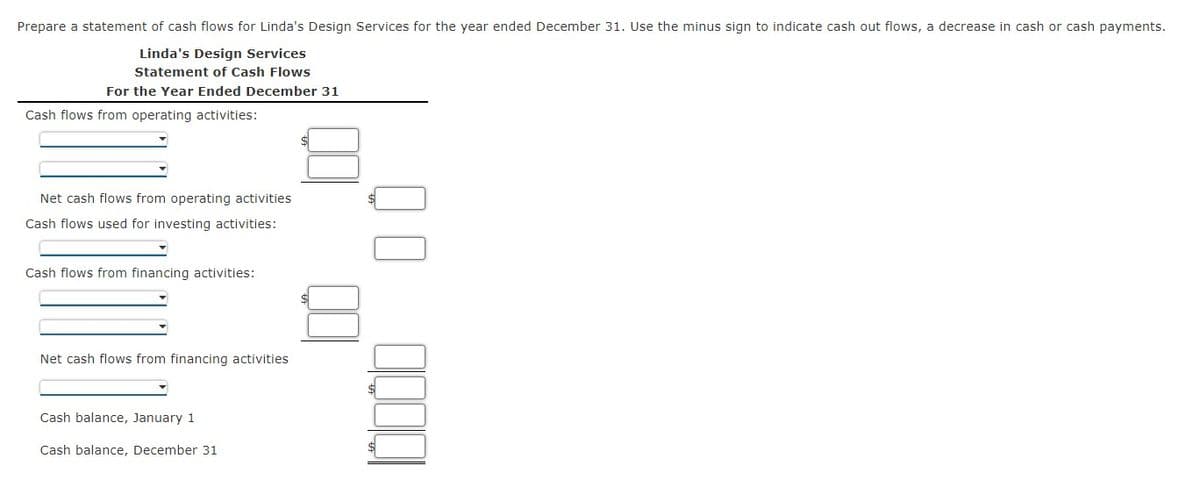 Prepare a statement of cash flows for Linda's Design Services for the year ended December 31. Use the minus sign to indicate cash out flows, a decrease in cash or cash payments.
Linda's Design Services
Statement of Cash Flows
For the Year Ended December 31
Cash flows from operating activities:
Net cash flows from operating activities
Cash flows used for investing activities:
Cash flows from financing activities:
Net cash flows from financing activities
Cash balance, January 1
Cash balance, December 31
