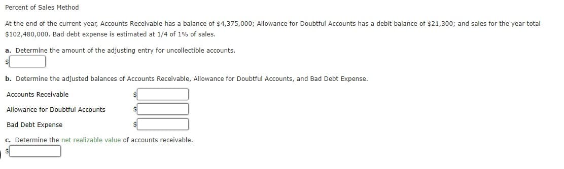 Percent of Sales Method
At the end of the current year, Accounts Receivable has a balance of $4,375,000; Allowance for Doubtful Accounts has a debit balance of $21,300; and sales for the year total
$102,480,000. Bad debt expense is estimated at 1/4 of 1% of sales.
a. Determine the amount of the adjusting entry for uncollectible accounts.
b. Determine the adjusted balances of Accounts Receivable, Allowance for Doubtful Accounts, and Bad Debt Expense.
Accounts Receivable
$4
Allowance for Doubtful Accounts
Bad Debt Expense
c. Determine the net realizable value of accounts receivable.
