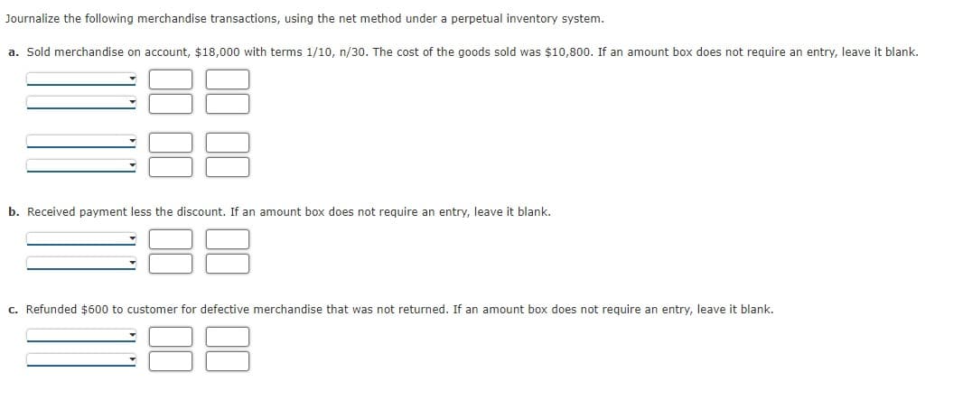 Journalize the following merchandise transactions, using the net method under a perpetual inventory system.
a. Sold merchandise on account, $18,000 with terms 1/10, n/30. The cost of the goods sold was $10,800. If an amount box does not require an entry, leave it blank.
b. Received payment less the discount. If an amount box does not require an entry, leave it blank.
c. Refunded $600 to customer for defective merchandise that was not returned. If an amount box does not require an entry, leave it blank.
00
00
