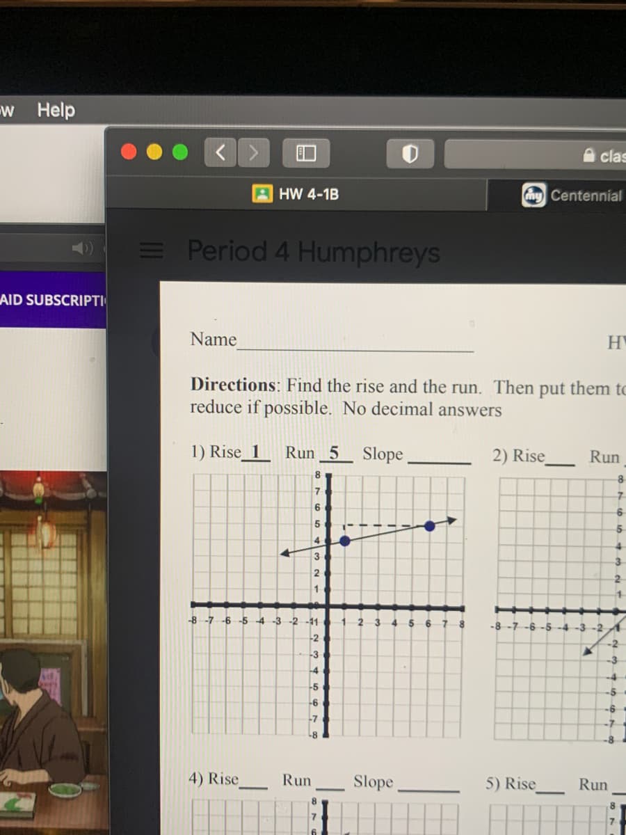 w Help
A clas
A HW 4-1B
my Centennial
Period 4 Humphreys
AID SUBSCRIPTI
Name
HY
Directions: Find the rise and the run. Then put them to
reduce if possible. No decimal answers
1) Rise_1
Run 5
Slope
2) Rise
Run
8
7
7.
6
5.
4.
3.
2
2
-8 -7 -6 -5 4 -3 -2 -11
1 2 3 4 5
-8
-6-5 -4 -3 -2
-2
-2
-3
-3
-4
-4
-5
-5
-6
-6
-7
4) Rise
Run
Slope
5) Rise
Run
