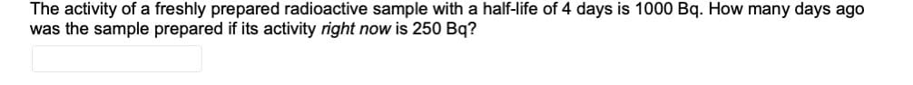 The activity of a freshly prepared radioactive sample with a half-life of 4 days is 1000 Bq. How many days ago
was the sample prepared if its activity right now is 250 Bq?
