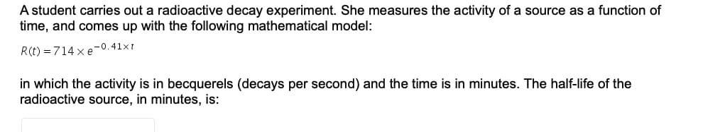 A student carries out a radioactive decay experiment. She measures the activity of a source as a function of
time, and comes up with the following mathematical model:
R(t) = 714 x e-0.41xt
in which the activity is in becquerels (decays per second) and the time is in minutes. The half-life of the
radioactive source, in minutes, is:
