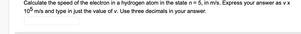 Calculate the speed of the electron in a hydrogen atom in the state n = 5, in m/s. Express your answer as vx
10° m/s and type in just the value of v. Use three decimals in your answer.
