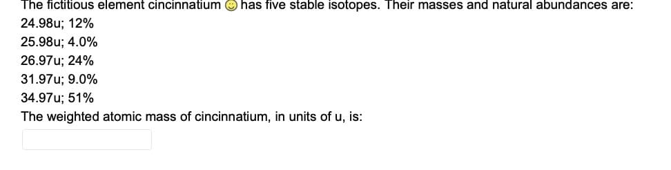 The fictitious element cincinnatium O has five stable isotopes. Their masses and natural abundances are:
24.98u; 12%
25.98u; 4.0%
26.97u; 24%
31.97u; 9.0%
34.97u; 51%
The weighted atomic mass of cincinnatium, in units of u, is:
