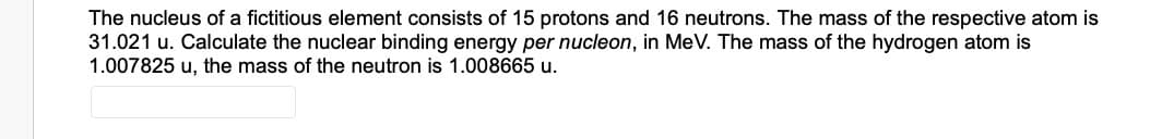 The nucleus of a fictitious element consists of 15 protons and 16 neutrons. The mass of the respective atom is
31.021 u. Calculate the nuclear binding energy per nucleon, in MeV. The mass of the hydrogen atom is
1.007825 u, the mass of the neutron is 1.008665 u.
