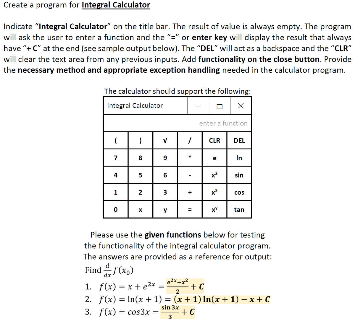 Create a program for Integral Calculator
Indicate "Integral Calculator" on the title bar. The result of value is always empty. The program
will ask the user to enter a function and the "=" or enter key will display the result that always
have "+ C" at the end (see sample output below). The "DEL" will act as a backspace and the "CLR"
will clear the text area from any previous inputs. Add functionality on the close button. Provide
the necessary method and appropriate exception handling needed in the calculator program.
The calculator should support the following:
Integral Calculator
enter a function
CLR
DEL
8 9
e In
*
7
4| 5
6
x?
sin
2
3
+
x³
Cos
X
y
tan
%3D
Please use the given functions below for testing
the functionality of the integral calculator program.
The answers are provided as a reference for output:
d
Find f(xo)
dx
e2x +x²
1. f(x) = x +e2x =
+ C
2
2. f(x) = In(x + 1) = (x + 1) In(x + 1) – x + C
sin 3x
3. f(x) = cos3x =
+ C
