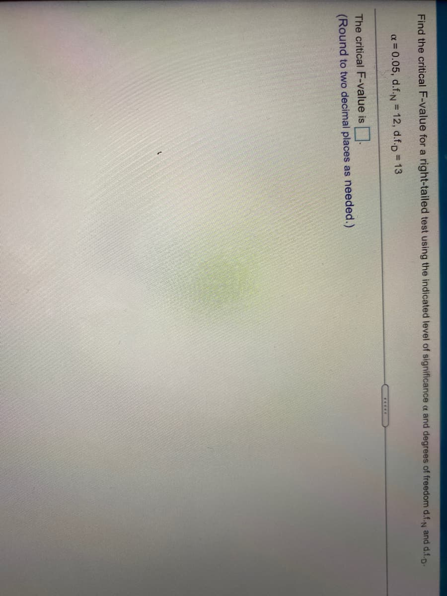 Find the critical F-value for a right-tailed test using the indicated level of significance a and degrees of freedom d.f.N and d.f.p-
a = 0.05, d.f.N 12, d.f.p = 13
.....
The critical F-value is.
(Round to two decimal places as needed.)
