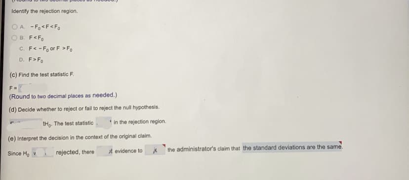 Identify the rejection region.
O A. - Fo<F<Fo
B. F<Fo
C. F< -F, or F > Fo
D. F>Fo
(c) Find the test statistic F.
F =
(Round to two decimal places as needed.)
(d) Decide whether to reject or fail to reject the null hypothesis.
tHg. The test statistic
* in the rejection region.
(e) Interpret the decision in the context of the original claim.
je
the administrator's claim that the standard deviations are the same.
Since Ho v
rejected, there
t evidence to
