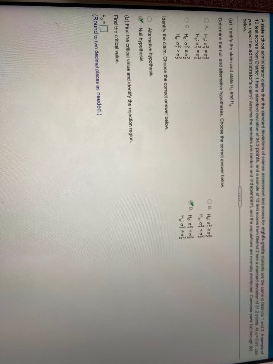 A state school administrator claims that the standard deviations of science assessment test scores for eighth-grade students are the same in Districts 1 and 2. A sample of
10 test scores from District 1 has a standard deviation of 34.2 points, and a sample of 12 test scores from District 2 has a standard deviation of 31.2 points. At g=0.01. can
you reject the administrator's claim? Assume the samples are random and independent, and the populations are normally distributed. Complete parts (a) through (e)
below.
(a) Identify the claim and state H, and H-
Determine the null and alternative hypotheses. Choose the correct answer below.
OA. Ho: o #03
O B. Ho: o z03
OC. Ho of so?
D. Hoi of =o
Identify the claim. Choose the correct answer below.
Alternative hypothesis
Null hypothesis
(b) Find the critical value and identify the rejection region.
Find the critical value.
Fo
(Round to two decimal places as needed.)
