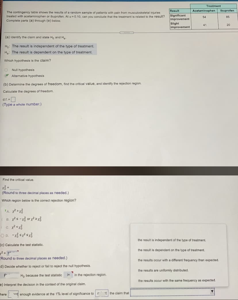 Treatment
Result
Acetaminophen
Ibuprofen
The contingency table shows the results of a random sample of patients with pain from musculoskeletal injuries
treated with acetaminophen or ibuprofen. At a = 0.10, can you conclude that the treatment is related to the result?
Complete parts (a) through (e) below.
Significant
improvement
54
85
Slight
improvement
41
20
....
(a) Identify the claim and state Ho and Ha
Họ: The result is independent of the type of treatment.
H: The result is dependent on the type of treatment.
Which hypothesis is the claim?
O Null hypothesis
Y Alternative hypothesis
(b) Determine the degrees of freedom, find the critical value, and identify the rejection region.
Calculate the degrees of freedom.
d.f. -0
(Type a whole number.)
Find the critical value.
(Round to three decimal places as needed.)
Which region below is the correct rejection region?
( B. xs-x3 or y2zx3
OD. -xổ sx? sx3
the result is independent of the type of treatment.
(c) Calculate the test statistic.
the result is dependent on the type of treatment.
2 = 1- --
"Round to three decimal places as needed.)
the results occur with a different frequency than expected.
d) Decide whether to reject or fail to reject the null hypothesis.
the results are uniformly distributed.
Họ because the test statistic je in the rejection region.
the results occur with the same frequency as expected.
e) Interpret the decision in the context of the original claim.
here
nt enough evidence at the 1% level of significance tor
t the claim that
