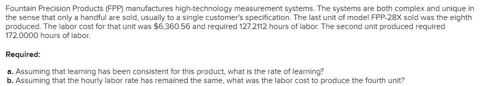 Fountain Precision Products (FPP) manufactures high-technology measurement systems. The systems are both complex and unique in
the sense that only a handful are sold, usually to a single customer's specification. The last unit of model FPP-28X sold was the eighth
produced. The labor cost for that unit was $6,360.56 and required 127.2112 hours of labor. The second unit produced required
172.0000 hours of labor.
Required:
a. Assuming that learning has been consistent for this product, what is the rate of learning?
b. Assuming that the hourly labor rate has remained the same, what was the labor cost to produce the fourth unit?