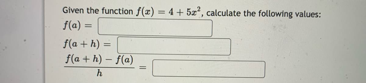 ## Derivative Calculations

Given the function \( f(x) = 4 + 5x^2 \), calculate the following values:

1. \( f(a) = \)
   - (Equation to find \( f(a) \), which represents the function evaluated at a point \( a \).)

2. \( f(a + h) = \)
   - (Equation to find \( f(a + h) \), which represents the function evaluated at \( a + h \), where \( h \) is a small increment.)

3. \(\frac{f(a + h) - f(a)}{h} = \)
   - (Expression to find the difference quotient, which is used to calculate the derivative of the function at point \( a \).)

**Explanation**:
- The function given is \( f(x) = 4 + 5x^2 \).
- To calculate \( f(a) \), you substitute \( a \) for \( x \) in the function.
- To calculate \( f(a + h) \), you substitute \( a + h \) for \( x \) in the function.
- To find the difference quotient, which approximates the derivative as \( h \) approaches 0, you use the expression \( \frac{f(a + h) - f(a)}{h} \).

### Sample Calculation Steps:

1. **Evaluate \( f(a) \)**:
   \[
   f(a) = 4 + 5a^2
   \]

2. **Evaluate \( f(a + h) \)**:
   \[
   f(a + h) = 4 + 5(a + h)^2
   \]
   Expand and simplify:
   \[
   f(a + h) = 4 + 5(a^2 + 2ah + h^2) = 4 + 5a^2 + 10ah + 5h^2
   \]

3. **Difference Quotient**:
   \[
   \frac{f(a + h) - f(a)}{h} = \frac{(4 + 5a^2 + 10ah + 5h^2) - (4 + 5a^2)}{h}
   \]
   Simplify:
   \[
   \frac{4 + 5a^2 + 10ah + 5h^2 -