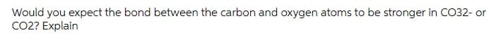 Would you expect the bond between the carbon and oxygen atoms to be stronger in CO32- or
CO2? Explain
