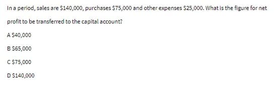 In a period, sales are $140,000, purchases $75,000 and other expenses $25,000. What is the figure for net
profit to be transferred to the capital account?
A $40,000
B $65,000
C $75,000
D $140,000